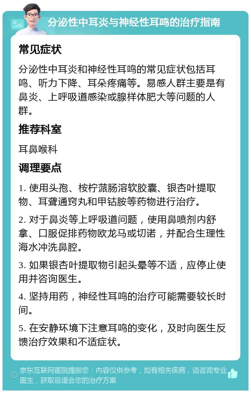 分泌性中耳炎与神经性耳鸣的治疗指南 常见症状 分泌性中耳炎和神经性耳鸣的常见症状包括耳鸣、听力下降、耳朵疼痛等。易感人群主要是有鼻炎、上呼吸道感染或腺样体肥大等问题的人群。 推荐科室 耳鼻喉科 调理要点 1. 使用头孢、桉柠蒎肠溶软胶囊、银杏叶提取物、耳聋通窍丸和甲钴胺等药物进行治疗。 2. 对于鼻炎等上呼吸道问题，使用鼻喷剂内舒拿、口服促排药物欧龙马或切诺，并配合生理性海水冲洗鼻腔。 3. 如果银杏叶提取物引起头晕等不适，应停止使用并咨询医生。 4. 坚持用药，神经性耳鸣的治疗可能需要较长时间。 5. 在安静环境下注意耳鸣的变化，及时向医生反馈治疗效果和不适症状。