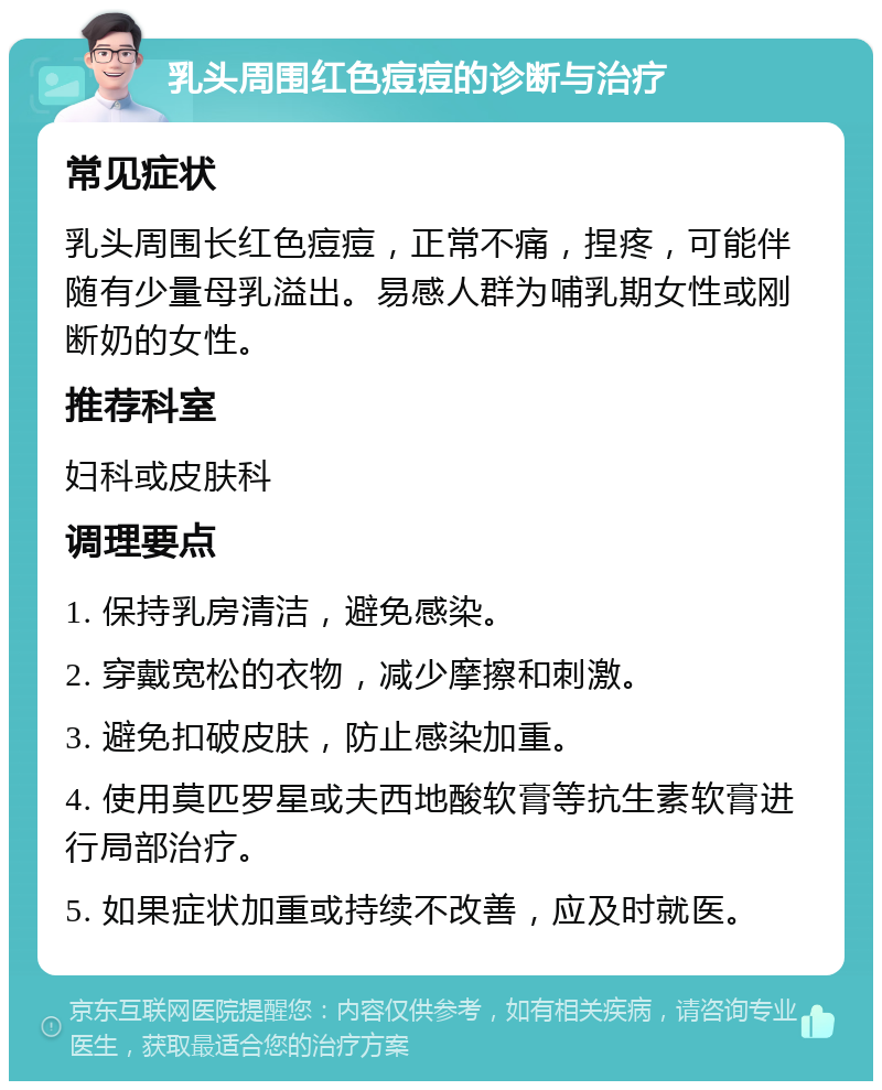 乳头周围红色痘痘的诊断与治疗 常见症状 乳头周围长红色痘痘，正常不痛，捏疼，可能伴随有少量母乳溢出。易感人群为哺乳期女性或刚断奶的女性。 推荐科室 妇科或皮肤科 调理要点 1. 保持乳房清洁，避免感染。 2. 穿戴宽松的衣物，减少摩擦和刺激。 3. 避免扣破皮肤，防止感染加重。 4. 使用莫匹罗星或夫西地酸软膏等抗生素软膏进行局部治疗。 5. 如果症状加重或持续不改善，应及时就医。