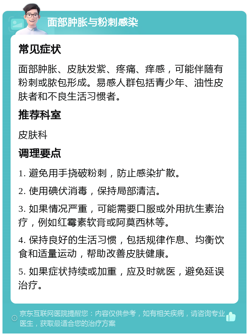 面部肿胀与粉刺感染 常见症状 面部肿胀、皮肤发紫、疼痛、痒感，可能伴随有粉刺或脓包形成。易感人群包括青少年、油性皮肤者和不良生活习惯者。 推荐科室 皮肤科 调理要点 1. 避免用手挠破粉刺，防止感染扩散。 2. 使用碘伏消毒，保持局部清洁。 3. 如果情况严重，可能需要口服或外用抗生素治疗，例如红霉素软膏或阿莫西林等。 4. 保持良好的生活习惯，包括规律作息、均衡饮食和适量运动，帮助改善皮肤健康。 5. 如果症状持续或加重，应及时就医，避免延误治疗。