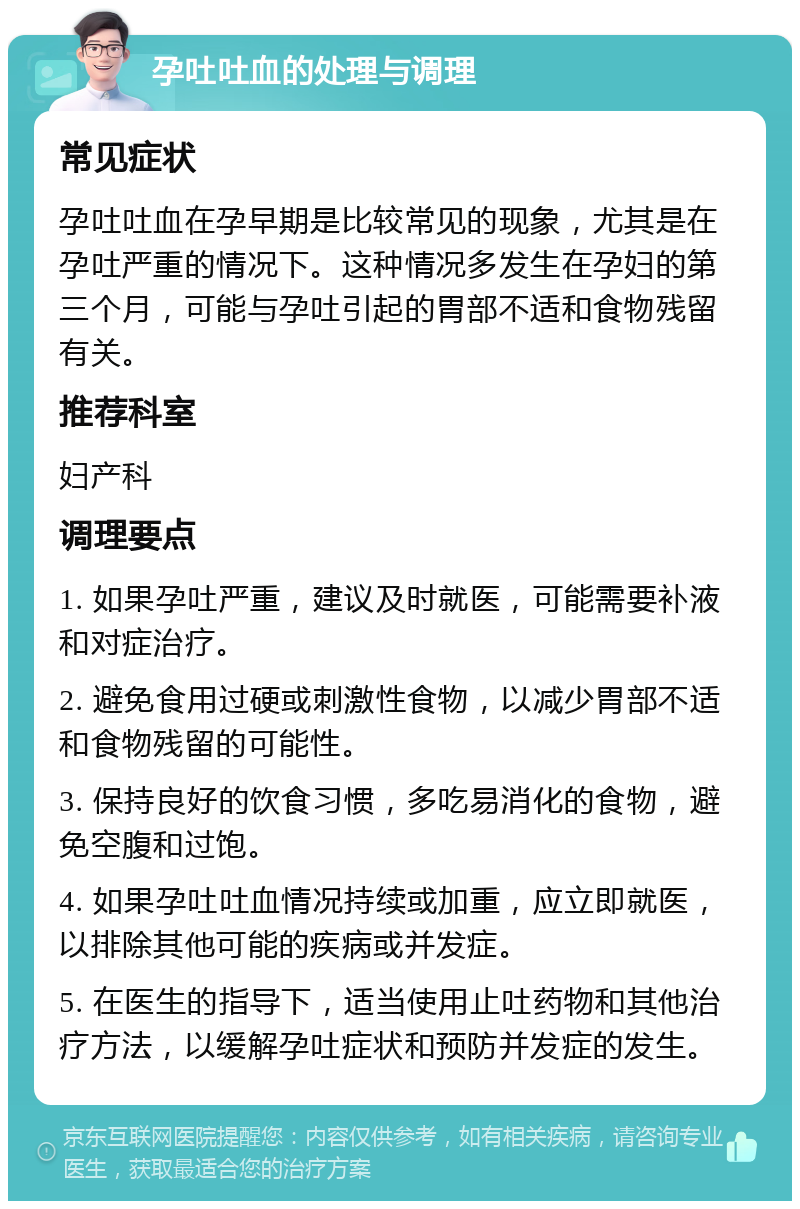 孕吐吐血的处理与调理 常见症状 孕吐吐血在孕早期是比较常见的现象，尤其是在孕吐严重的情况下。这种情况多发生在孕妇的第三个月，可能与孕吐引起的胃部不适和食物残留有关。 推荐科室 妇产科 调理要点 1. 如果孕吐严重，建议及时就医，可能需要补液和对症治疗。 2. 避免食用过硬或刺激性食物，以减少胃部不适和食物残留的可能性。 3. 保持良好的饮食习惯，多吃易消化的食物，避免空腹和过饱。 4. 如果孕吐吐血情况持续或加重，应立即就医，以排除其他可能的疾病或并发症。 5. 在医生的指导下，适当使用止吐药物和其他治疗方法，以缓解孕吐症状和预防并发症的发生。