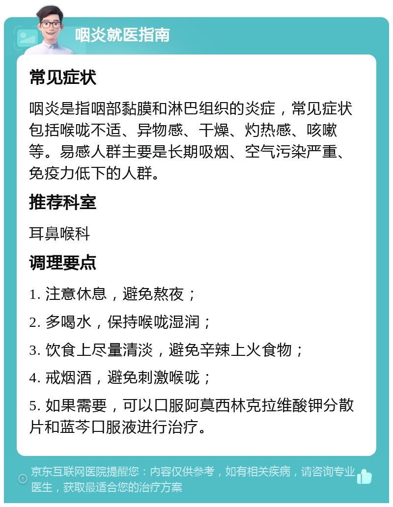 咽炎就医指南 常见症状 咽炎是指咽部黏膜和淋巴组织的炎症，常见症状包括喉咙不适、异物感、干燥、灼热感、咳嗽等。易感人群主要是长期吸烟、空气污染严重、免疫力低下的人群。 推荐科室 耳鼻喉科 调理要点 1. 注意休息，避免熬夜； 2. 多喝水，保持喉咙湿润； 3. 饮食上尽量清淡，避免辛辣上火食物； 4. 戒烟酒，避免刺激喉咙； 5. 如果需要，可以口服阿莫西林克拉维酸钾分散片和蓝芩口服液进行治疗。