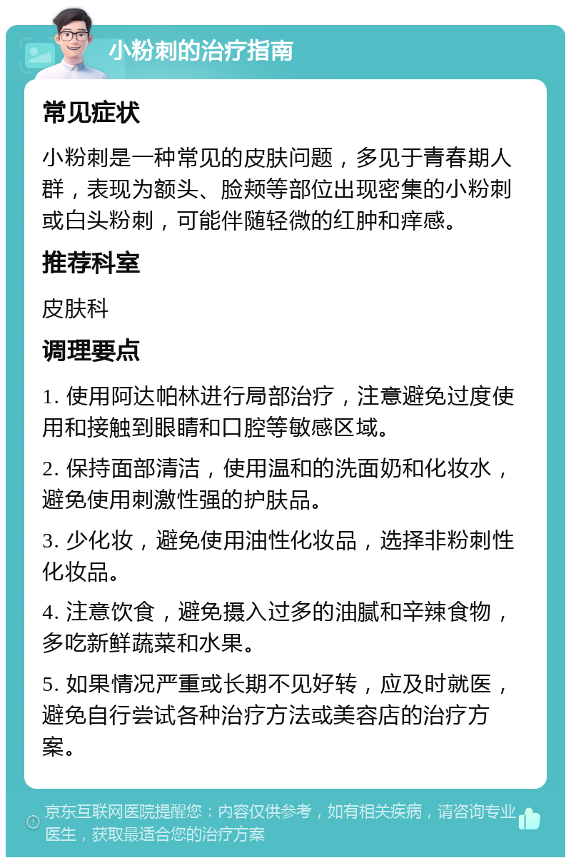 小粉刺的治疗指南 常见症状 小粉刺是一种常见的皮肤问题，多见于青春期人群，表现为额头、脸颊等部位出现密集的小粉刺或白头粉刺，可能伴随轻微的红肿和痒感。 推荐科室 皮肤科 调理要点 1. 使用阿达帕林进行局部治疗，注意避免过度使用和接触到眼睛和口腔等敏感区域。 2. 保持面部清洁，使用温和的洗面奶和化妆水，避免使用刺激性强的护肤品。 3. 少化妆，避免使用油性化妆品，选择非粉刺性化妆品。 4. 注意饮食，避免摄入过多的油腻和辛辣食物，多吃新鲜蔬菜和水果。 5. 如果情况严重或长期不见好转，应及时就医，避免自行尝试各种治疗方法或美容店的治疗方案。