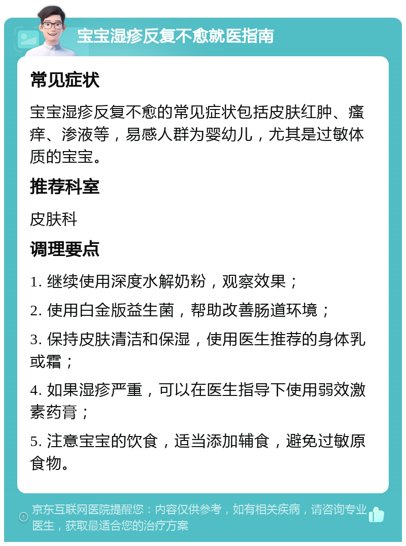 宝宝湿疹反复不愈就医指南 常见症状 宝宝湿疹反复不愈的常见症状包括皮肤红肿、瘙痒、渗液等，易感人群为婴幼儿，尤其是过敏体质的宝宝。 推荐科室 皮肤科 调理要点 1. 继续使用深度水解奶粉，观察效果； 2. 使用白金版益生菌，帮助改善肠道环境； 3. 保持皮肤清洁和保湿，使用医生推荐的身体乳或霜； 4. 如果湿疹严重，可以在医生指导下使用弱效激素药膏； 5. 注意宝宝的饮食，适当添加辅食，避免过敏原食物。