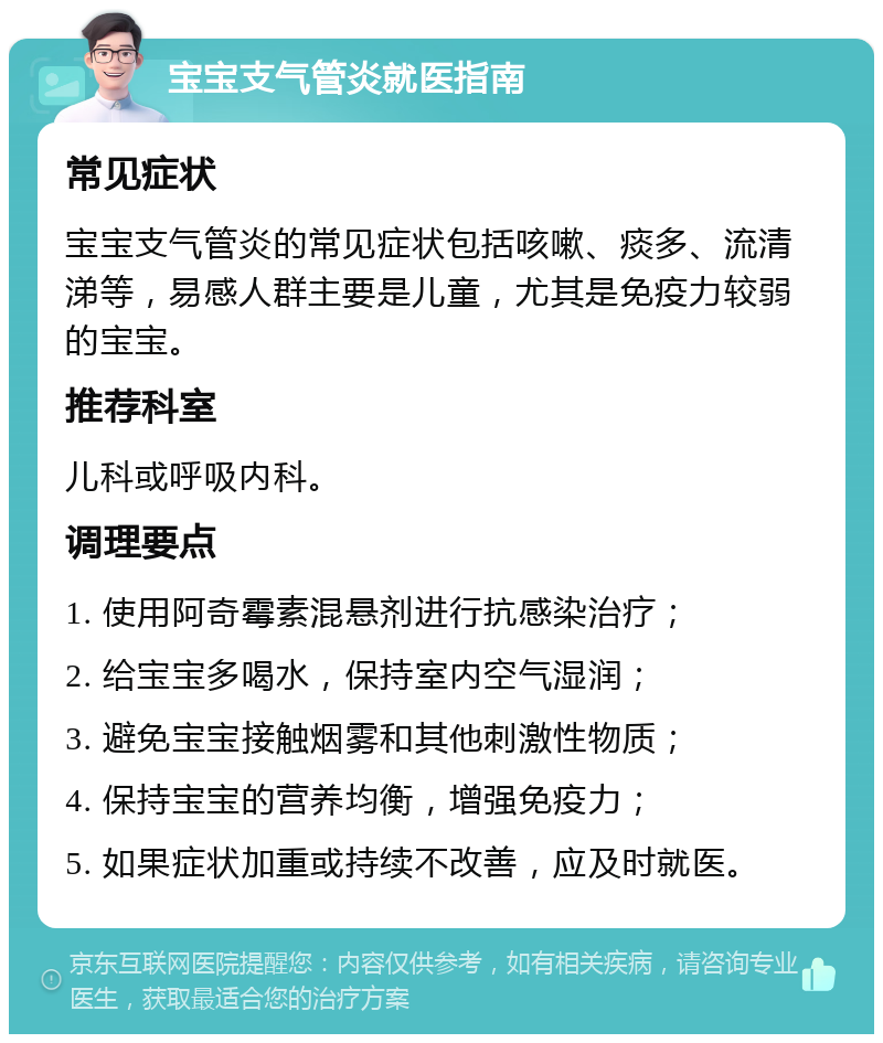 宝宝支气管炎就医指南 常见症状 宝宝支气管炎的常见症状包括咳嗽、痰多、流清涕等，易感人群主要是儿童，尤其是免疫力较弱的宝宝。 推荐科室 儿科或呼吸内科。 调理要点 1. 使用阿奇霉素混悬剂进行抗感染治疗； 2. 给宝宝多喝水，保持室内空气湿润； 3. 避免宝宝接触烟雾和其他刺激性物质； 4. 保持宝宝的营养均衡，增强免疫力； 5. 如果症状加重或持续不改善，应及时就医。