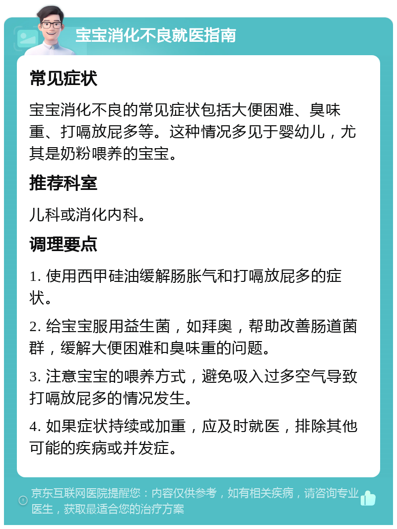 宝宝消化不良就医指南 常见症状 宝宝消化不良的常见症状包括大便困难、臭味重、打嗝放屁多等。这种情况多见于婴幼儿，尤其是奶粉喂养的宝宝。 推荐科室 儿科或消化内科。 调理要点 1. 使用西甲硅油缓解肠胀气和打嗝放屁多的症状。 2. 给宝宝服用益生菌，如拜奥，帮助改善肠道菌群，缓解大便困难和臭味重的问题。 3. 注意宝宝的喂养方式，避免吸入过多空气导致打嗝放屁多的情况发生。 4. 如果症状持续或加重，应及时就医，排除其他可能的疾病或并发症。