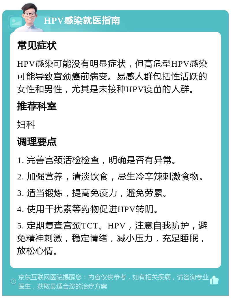 HPV感染就医指南 常见症状 HPV感染可能没有明显症状，但高危型HPV感染可能导致宫颈癌前病变。易感人群包括性活跃的女性和男性，尤其是未接种HPV疫苗的人群。 推荐科室 妇科 调理要点 1. 完善宫颈活检检查，明确是否有异常。 2. 加强营养，清淡饮食，忌生冷辛辣刺激食物。 3. 适当锻炼，提高免疫力，避免劳累。 4. 使用干扰素等药物促进HPV转阴。 5. 定期复查宫颈TCT、HPV，注意自我防护，避免精神刺激，稳定情绪，减小压力，充足睡眠，放松心情。