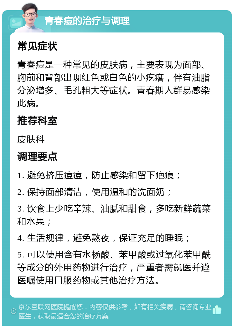 青春痘的治疗与调理 常见症状 青春痘是一种常见的皮肤病，主要表现为面部、胸前和背部出现红色或白色的小疙瘩，伴有油脂分泌增多、毛孔粗大等症状。青春期人群易感染此病。 推荐科室 皮肤科 调理要点 1. 避免挤压痘痘，防止感染和留下疤痕； 2. 保持面部清洁，使用温和的洗面奶； 3. 饮食上少吃辛辣、油腻和甜食，多吃新鲜蔬菜和水果； 4. 生活规律，避免熬夜，保证充足的睡眠； 5. 可以使用含有水杨酸、苯甲酸或过氧化苯甲酰等成分的外用药物进行治疗，严重者需就医并遵医嘱使用口服药物或其他治疗方法。