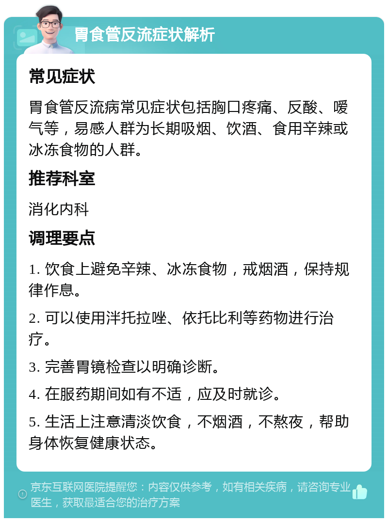 胃食管反流症状解析 常见症状 胃食管反流病常见症状包括胸口疼痛、反酸、嗳气等，易感人群为长期吸烟、饮酒、食用辛辣或冰冻食物的人群。 推荐科室 消化内科 调理要点 1. 饮食上避免辛辣、冰冻食物，戒烟酒，保持规律作息。 2. 可以使用泮托拉唑、依托比利等药物进行治疗。 3. 完善胃镜检查以明确诊断。 4. 在服药期间如有不适，应及时就诊。 5. 生活上注意清淡饮食，不烟酒，不熬夜，帮助身体恢复健康状态。