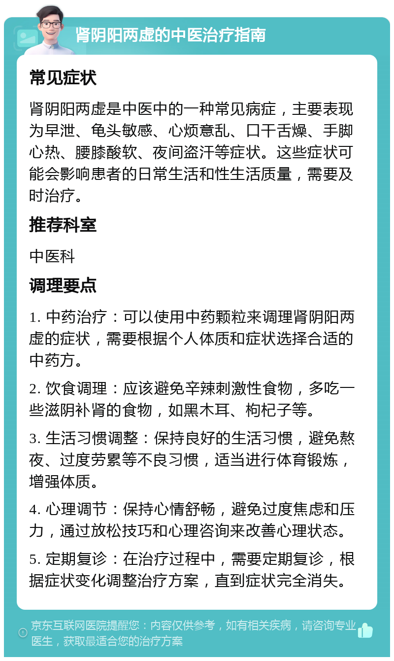 肾阴阳两虚的中医治疗指南 常见症状 肾阴阳两虚是中医中的一种常见病症，主要表现为早泄、龟头敏感、心烦意乱、口干舌燥、手脚心热、腰膝酸软、夜间盗汗等症状。这些症状可能会影响患者的日常生活和性生活质量，需要及时治疗。 推荐科室 中医科 调理要点 1. 中药治疗：可以使用中药颗粒来调理肾阴阳两虚的症状，需要根据个人体质和症状选择合适的中药方。 2. 饮食调理：应该避免辛辣刺激性食物，多吃一些滋阴补肾的食物，如黑木耳、枸杞子等。 3. 生活习惯调整：保持良好的生活习惯，避免熬夜、过度劳累等不良习惯，适当进行体育锻炼，增强体质。 4. 心理调节：保持心情舒畅，避免过度焦虑和压力，通过放松技巧和心理咨询来改善心理状态。 5. 定期复诊：在治疗过程中，需要定期复诊，根据症状变化调整治疗方案，直到症状完全消失。