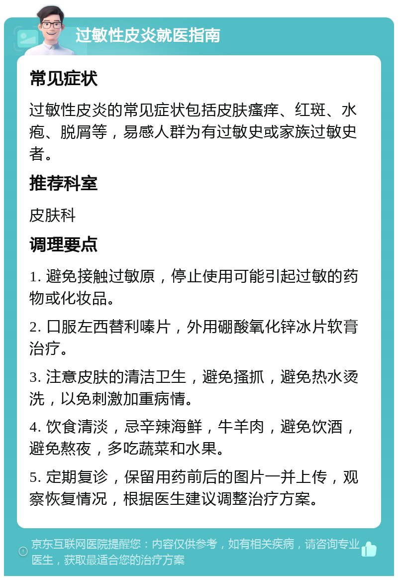 过敏性皮炎就医指南 常见症状 过敏性皮炎的常见症状包括皮肤瘙痒、红斑、水疱、脱屑等，易感人群为有过敏史或家族过敏史者。 推荐科室 皮肤科 调理要点 1. 避免接触过敏原，停止使用可能引起过敏的药物或化妆品。 2. 口服左西替利嗪片，外用硼酸氧化锌冰片软膏治疗。 3. 注意皮肤的清洁卫生，避免搔抓，避免热水烫洗，以免刺激加重病情。 4. 饮食清淡，忌辛辣海鲜，牛羊肉，避免饮酒，避免熬夜，多吃蔬菜和水果。 5. 定期复诊，保留用药前后的图片一并上传，观察恢复情况，根据医生建议调整治疗方案。