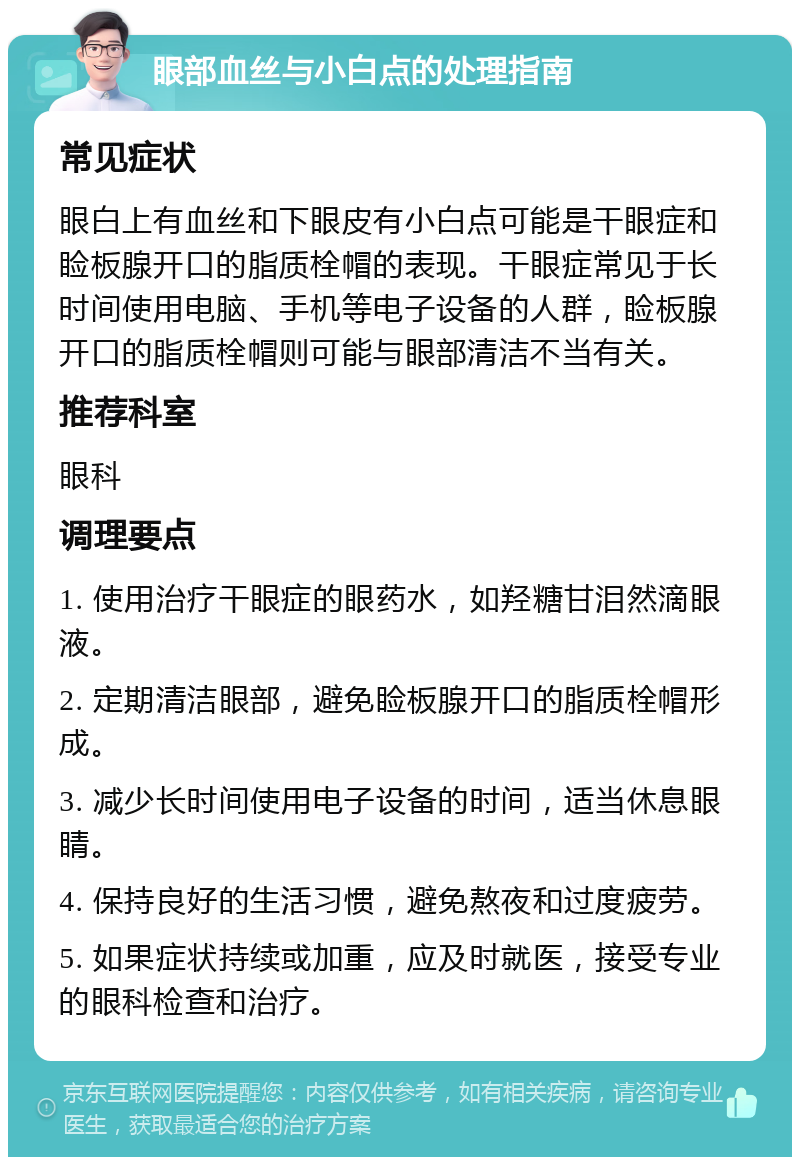 眼部血丝与小白点的处理指南 常见症状 眼白上有血丝和下眼皮有小白点可能是干眼症和睑板腺开口的脂质栓帽的表现。干眼症常见于长时间使用电脑、手机等电子设备的人群，睑板腺开口的脂质栓帽则可能与眼部清洁不当有关。 推荐科室 眼科 调理要点 1. 使用治疗干眼症的眼药水，如羟糖甘泪然滴眼液。 2. 定期清洁眼部，避免睑板腺开口的脂质栓帽形成。 3. 减少长时间使用电子设备的时间，适当休息眼睛。 4. 保持良好的生活习惯，避免熬夜和过度疲劳。 5. 如果症状持续或加重，应及时就医，接受专业的眼科检查和治疗。