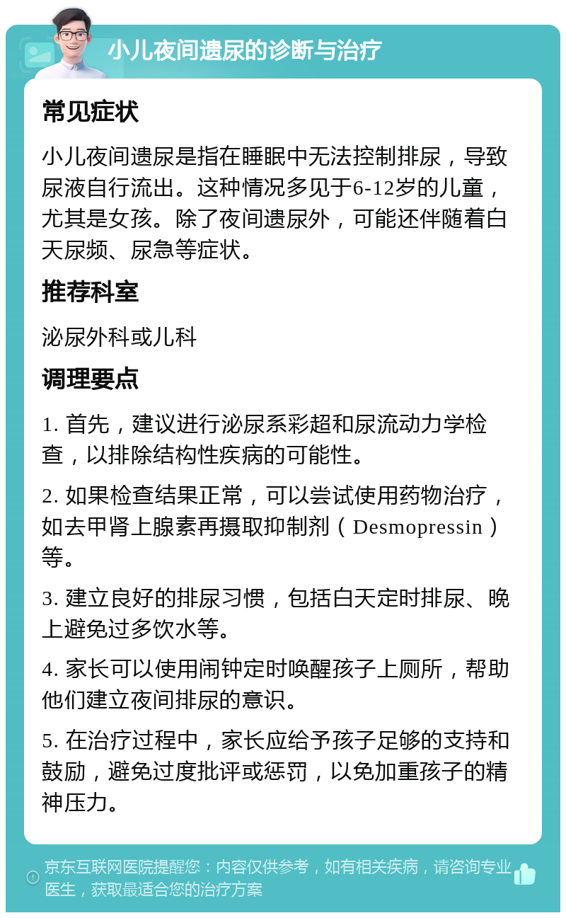 小儿夜间遗尿的诊断与治疗 常见症状 小儿夜间遗尿是指在睡眠中无法控制排尿，导致尿液自行流出。这种情况多见于6-12岁的儿童，尤其是女孩。除了夜间遗尿外，可能还伴随着白天尿频、尿急等症状。 推荐科室 泌尿外科或儿科 调理要点 1. 首先，建议进行泌尿系彩超和尿流动力学检查，以排除结构性疾病的可能性。 2. 如果检查结果正常，可以尝试使用药物治疗，如去甲肾上腺素再摄取抑制剂（Desmopressin）等。 3. 建立良好的排尿习惯，包括白天定时排尿、晚上避免过多饮水等。 4. 家长可以使用闹钟定时唤醒孩子上厕所，帮助他们建立夜间排尿的意识。 5. 在治疗过程中，家长应给予孩子足够的支持和鼓励，避免过度批评或惩罚，以免加重孩子的精神压力。