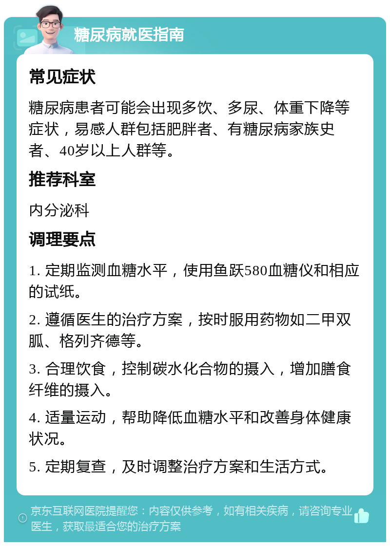 糖尿病就医指南 常见症状 糖尿病患者可能会出现多饮、多尿、体重下降等症状，易感人群包括肥胖者、有糖尿病家族史者、40岁以上人群等。 推荐科室 内分泌科 调理要点 1. 定期监测血糖水平，使用鱼跃580血糖仪和相应的试纸。 2. 遵循医生的治疗方案，按时服用药物如二甲双胍、格列齐德等。 3. 合理饮食，控制碳水化合物的摄入，增加膳食纤维的摄入。 4. 适量运动，帮助降低血糖水平和改善身体健康状况。 5. 定期复查，及时调整治疗方案和生活方式。