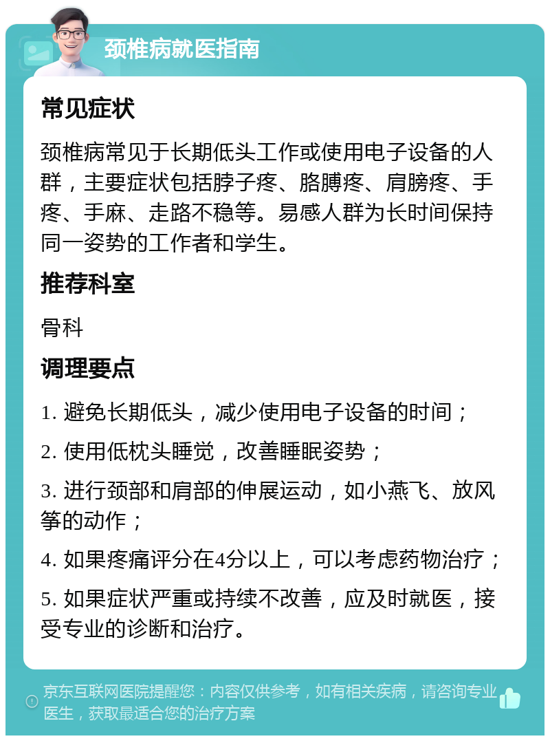 颈椎病就医指南 常见症状 颈椎病常见于长期低头工作或使用电子设备的人群，主要症状包括脖子疼、胳膊疼、肩膀疼、手疼、手麻、走路不稳等。易感人群为长时间保持同一姿势的工作者和学生。 推荐科室 骨科 调理要点 1. 避免长期低头，减少使用电子设备的时间； 2. 使用低枕头睡觉，改善睡眠姿势； 3. 进行颈部和肩部的伸展运动，如小燕飞、放风筝的动作； 4. 如果疼痛评分在4分以上，可以考虑药物治疗； 5. 如果症状严重或持续不改善，应及时就医，接受专业的诊断和治疗。