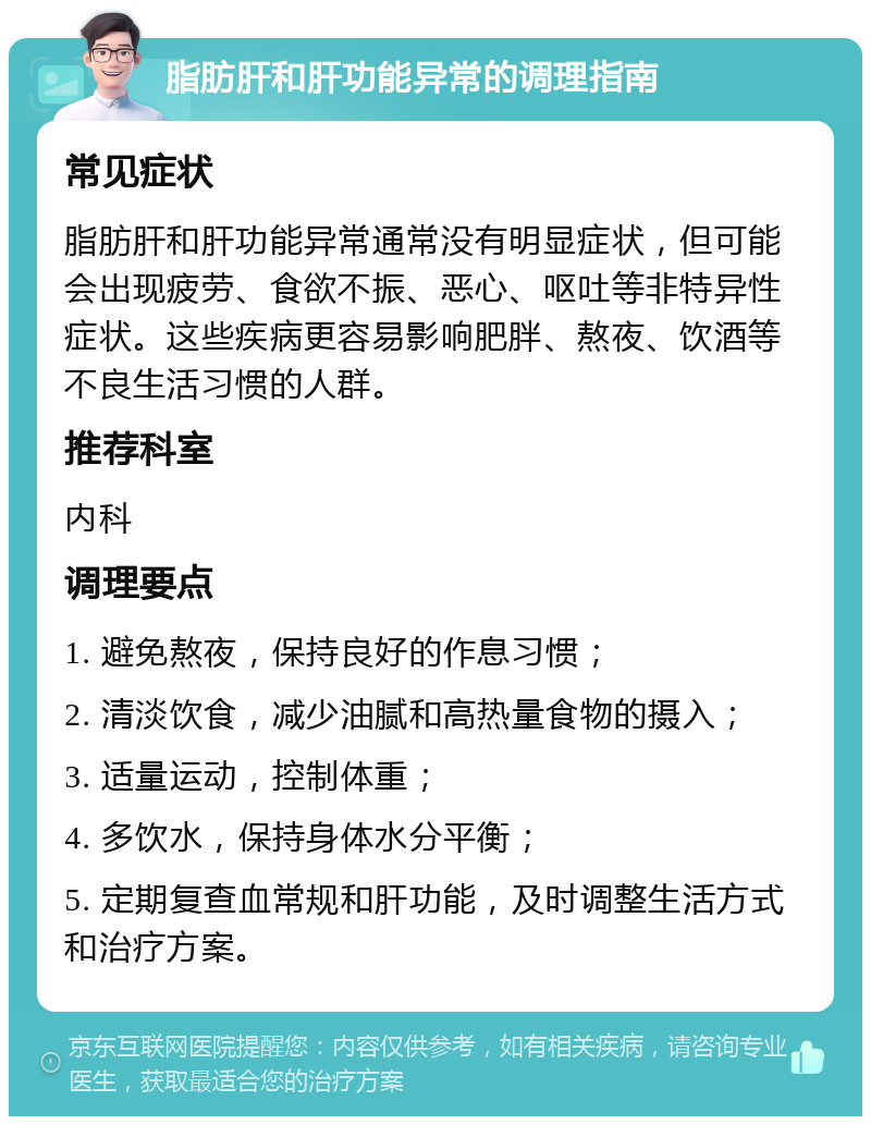 脂肪肝和肝功能异常的调理指南 常见症状 脂肪肝和肝功能异常通常没有明显症状，但可能会出现疲劳、食欲不振、恶心、呕吐等非特异性症状。这些疾病更容易影响肥胖、熬夜、饮酒等不良生活习惯的人群。 推荐科室 内科 调理要点 1. 避免熬夜，保持良好的作息习惯； 2. 清淡饮食，减少油腻和高热量食物的摄入； 3. 适量运动，控制体重； 4. 多饮水，保持身体水分平衡； 5. 定期复查血常规和肝功能，及时调整生活方式和治疗方案。