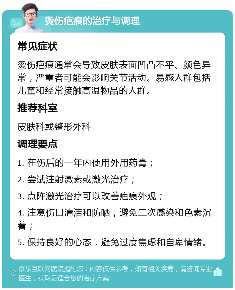 烫伤疤痕的治疗与调理 常见症状 烫伤疤痕通常会导致皮肤表面凹凸不平、颜色异常，严重者可能会影响关节活动。易感人群包括儿童和经常接触高温物品的人群。 推荐科室 皮肤科或整形外科 调理要点 1. 在伤后的一年内使用外用药膏； 2. 尝试注射激素或激光治疗； 3. 点阵激光治疗可以改善疤痕外观； 4. 注意伤口清洁和防晒，避免二次感染和色素沉着； 5. 保持良好的心态，避免过度焦虑和自卑情绪。