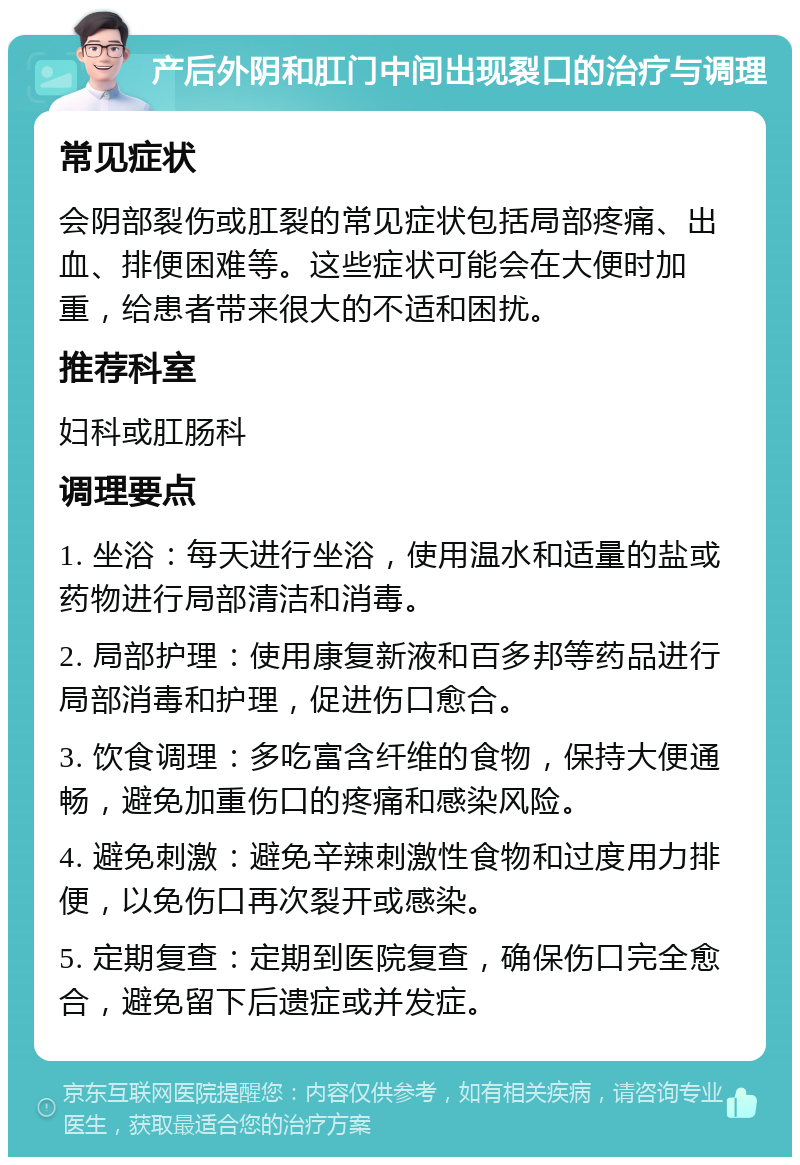 产后外阴和肛门中间出现裂口的治疗与调理 常见症状 会阴部裂伤或肛裂的常见症状包括局部疼痛、出血、排便困难等。这些症状可能会在大便时加重，给患者带来很大的不适和困扰。 推荐科室 妇科或肛肠科 调理要点 1. 坐浴：每天进行坐浴，使用温水和适量的盐或药物进行局部清洁和消毒。 2. 局部护理：使用康复新液和百多邦等药品进行局部消毒和护理，促进伤口愈合。 3. 饮食调理：多吃富含纤维的食物，保持大便通畅，避免加重伤口的疼痛和感染风险。 4. 避免刺激：避免辛辣刺激性食物和过度用力排便，以免伤口再次裂开或感染。 5. 定期复查：定期到医院复查，确保伤口完全愈合，避免留下后遗症或并发症。