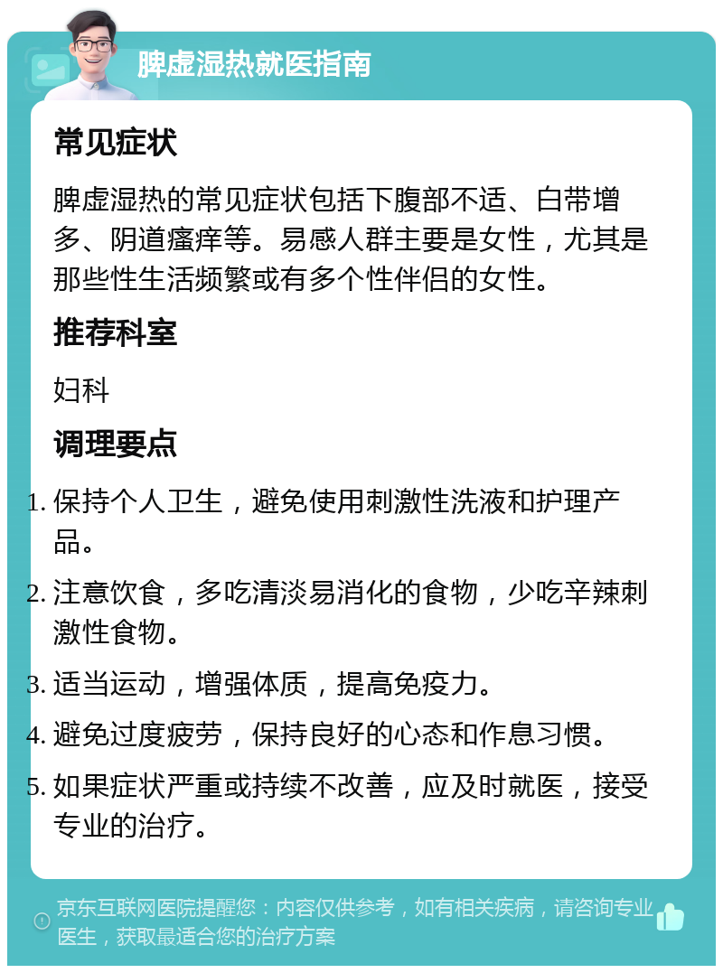 脾虚湿热就医指南 常见症状 脾虚湿热的常见症状包括下腹部不适、白带增多、阴道瘙痒等。易感人群主要是女性，尤其是那些性生活频繁或有多个性伴侣的女性。 推荐科室 妇科 调理要点 保持个人卫生，避免使用刺激性洗液和护理产品。 注意饮食，多吃清淡易消化的食物，少吃辛辣刺激性食物。 适当运动，增强体质，提高免疫力。 避免过度疲劳，保持良好的心态和作息习惯。 如果症状严重或持续不改善，应及时就医，接受专业的治疗。