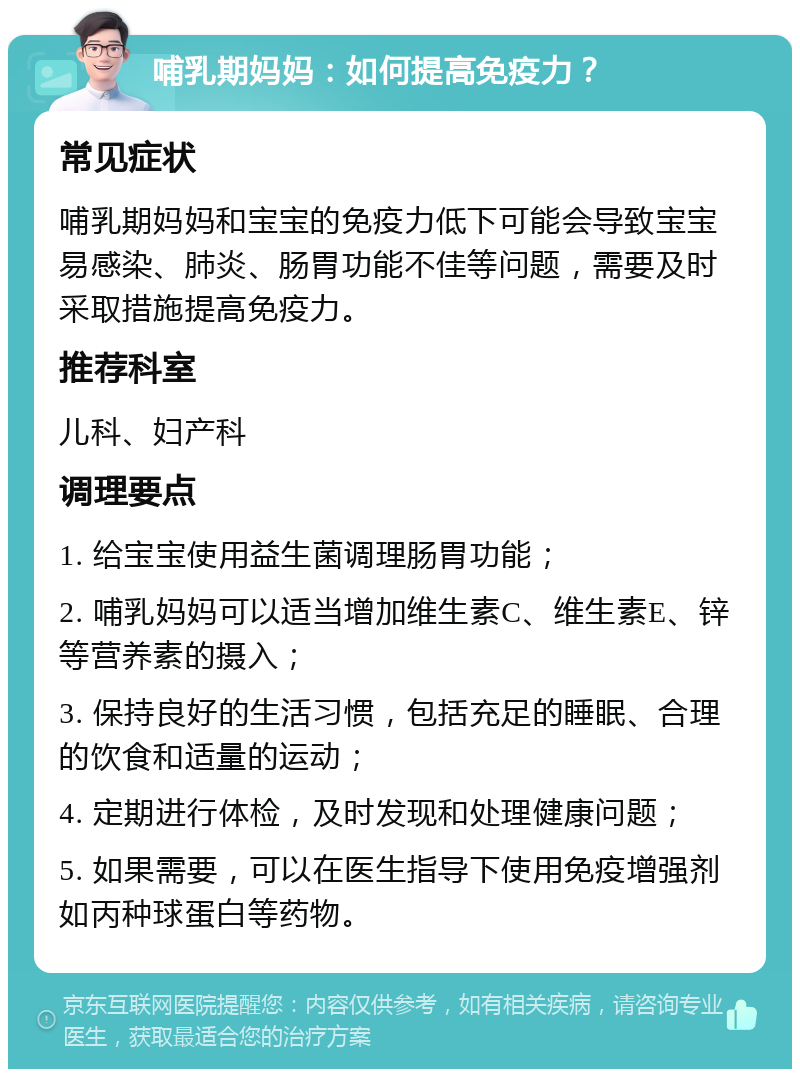 哺乳期妈妈：如何提高免疫力？ 常见症状 哺乳期妈妈和宝宝的免疫力低下可能会导致宝宝易感染、肺炎、肠胃功能不佳等问题，需要及时采取措施提高免疫力。 推荐科室 儿科、妇产科 调理要点 1. 给宝宝使用益生菌调理肠胃功能； 2. 哺乳妈妈可以适当增加维生素C、维生素E、锌等营养素的摄入； 3. 保持良好的生活习惯，包括充足的睡眠、合理的饮食和适量的运动； 4. 定期进行体检，及时发现和处理健康问题； 5. 如果需要，可以在医生指导下使用免疫增强剂如丙种球蛋白等药物。