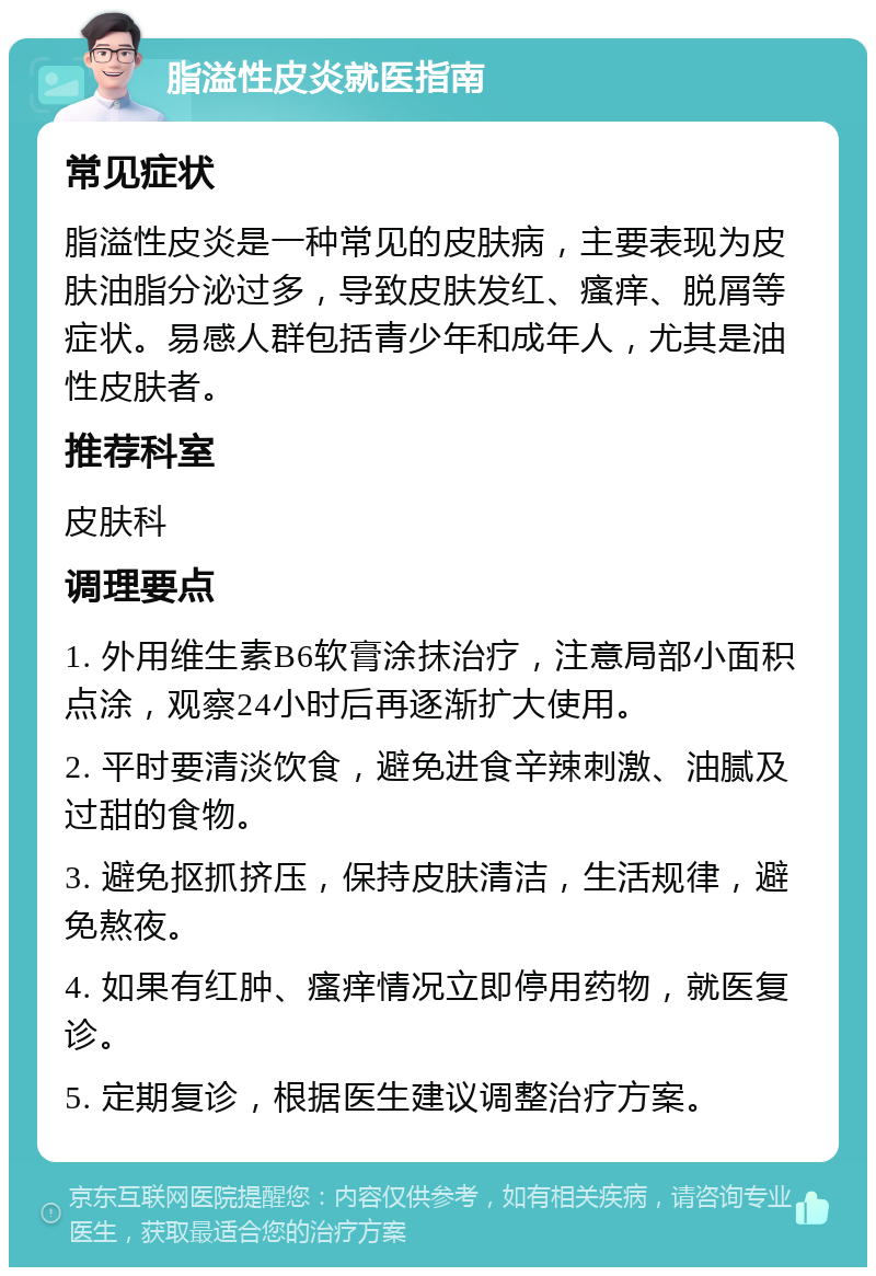 脂溢性皮炎就医指南 常见症状 脂溢性皮炎是一种常见的皮肤病，主要表现为皮肤油脂分泌过多，导致皮肤发红、瘙痒、脱屑等症状。易感人群包括青少年和成年人，尤其是油性皮肤者。 推荐科室 皮肤科 调理要点 1. 外用维生素B6软膏涂抹治疗，注意局部小面积点涂，观察24小时后再逐渐扩大使用。 2. 平时要清淡饮食，避免进食辛辣刺激、油腻及过甜的食物。 3. 避免抠抓挤压，保持皮肤清洁，生活规律，避免熬夜。 4. 如果有红肿、瘙痒情况立即停用药物，就医复诊。 5. 定期复诊，根据医生建议调整治疗方案。