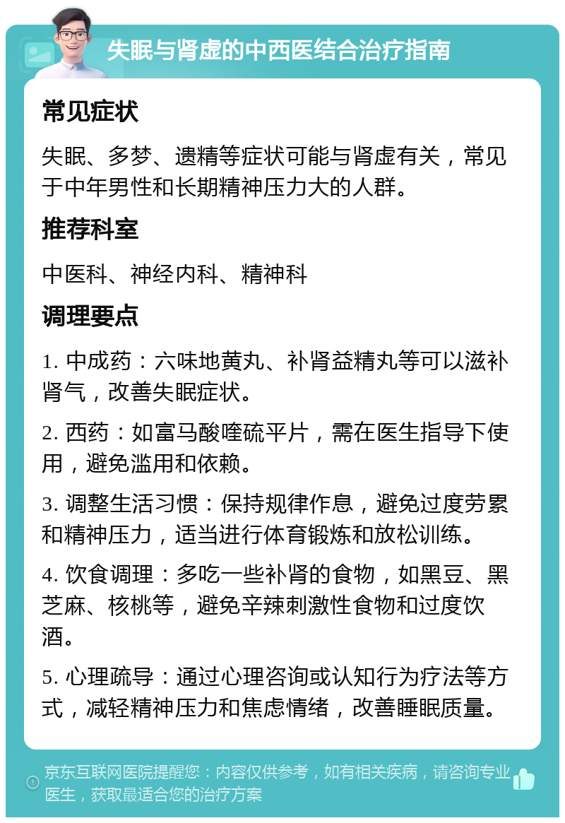 失眠与肾虚的中西医结合治疗指南 常见症状 失眠、多梦、遗精等症状可能与肾虚有关，常见于中年男性和长期精神压力大的人群。 推荐科室 中医科、神经内科、精神科 调理要点 1. 中成药：六味地黄丸、补肾益精丸等可以滋补肾气，改善失眠症状。 2. 西药：如富马酸喹硫平片，需在医生指导下使用，避免滥用和依赖。 3. 调整生活习惯：保持规律作息，避免过度劳累和精神压力，适当进行体育锻炼和放松训练。 4. 饮食调理：多吃一些补肾的食物，如黑豆、黑芝麻、核桃等，避免辛辣刺激性食物和过度饮酒。 5. 心理疏导：通过心理咨询或认知行为疗法等方式，减轻精神压力和焦虑情绪，改善睡眠质量。