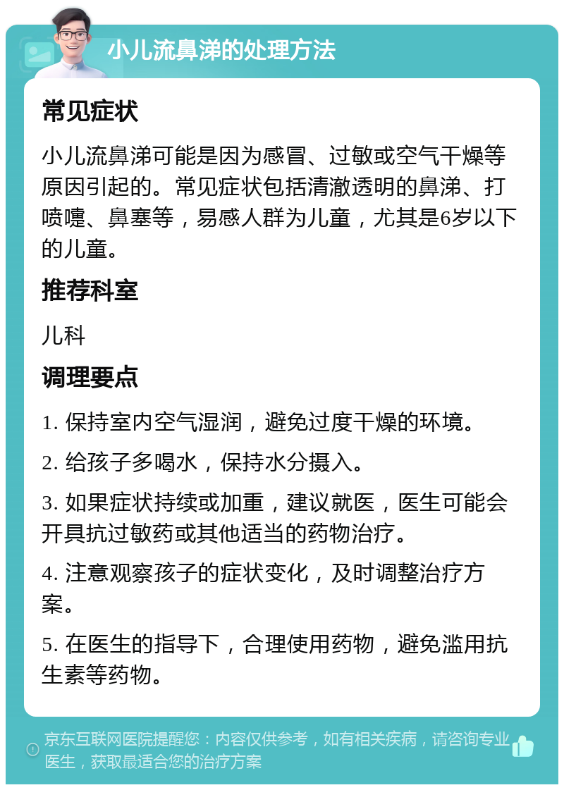 小儿流鼻涕的处理方法 常见症状 小儿流鼻涕可能是因为感冒、过敏或空气干燥等原因引起的。常见症状包括清澈透明的鼻涕、打喷嚏、鼻塞等，易感人群为儿童，尤其是6岁以下的儿童。 推荐科室 儿科 调理要点 1. 保持室内空气湿润，避免过度干燥的环境。 2. 给孩子多喝水，保持水分摄入。 3. 如果症状持续或加重，建议就医，医生可能会开具抗过敏药或其他适当的药物治疗。 4. 注意观察孩子的症状变化，及时调整治疗方案。 5. 在医生的指导下，合理使用药物，避免滥用抗生素等药物。