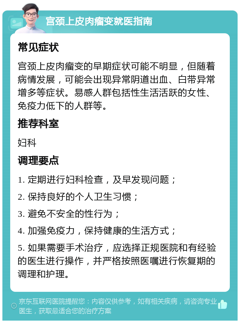 宫颈上皮肉瘤变就医指南 常见症状 宫颈上皮肉瘤变的早期症状可能不明显，但随着病情发展，可能会出现异常阴道出血、白带异常增多等症状。易感人群包括性生活活跃的女性、免疫力低下的人群等。 推荐科室 妇科 调理要点 1. 定期进行妇科检查，及早发现问题； 2. 保持良好的个人卫生习惯； 3. 避免不安全的性行为； 4. 加强免疫力，保持健康的生活方式； 5. 如果需要手术治疗，应选择正规医院和有经验的医生进行操作，并严格按照医嘱进行恢复期的调理和护理。