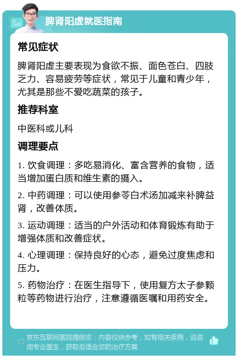 脾肾阳虚就医指南 常见症状 脾肾阳虚主要表现为食欲不振、面色苍白、四肢乏力、容易疲劳等症状，常见于儿童和青少年，尤其是那些不爱吃蔬菜的孩子。 推荐科室 中医科或儿科 调理要点 1. 饮食调理：多吃易消化、富含营养的食物，适当增加蛋白质和维生素的摄入。 2. 中药调理：可以使用参苓白术汤加减来补脾益肾，改善体质。 3. 运动调理：适当的户外活动和体育锻炼有助于增强体质和改善症状。 4. 心理调理：保持良好的心态，避免过度焦虑和压力。 5. 药物治疗：在医生指导下，使用复方太子参颗粒等药物进行治疗，注意遵循医嘱和用药安全。