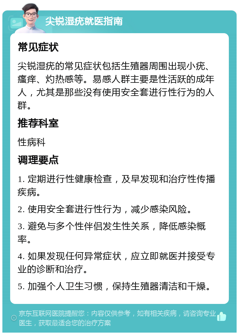 尖锐湿疣就医指南 常见症状 尖锐湿疣的常见症状包括生殖器周围出现小疣、瘙痒、灼热感等。易感人群主要是性活跃的成年人，尤其是那些没有使用安全套进行性行为的人群。 推荐科室 性病科 调理要点 1. 定期进行性健康检查，及早发现和治疗性传播疾病。 2. 使用安全套进行性行为，减少感染风险。 3. 避免与多个性伴侣发生性关系，降低感染概率。 4. 如果发现任何异常症状，应立即就医并接受专业的诊断和治疗。 5. 加强个人卫生习惯，保持生殖器清洁和干燥。