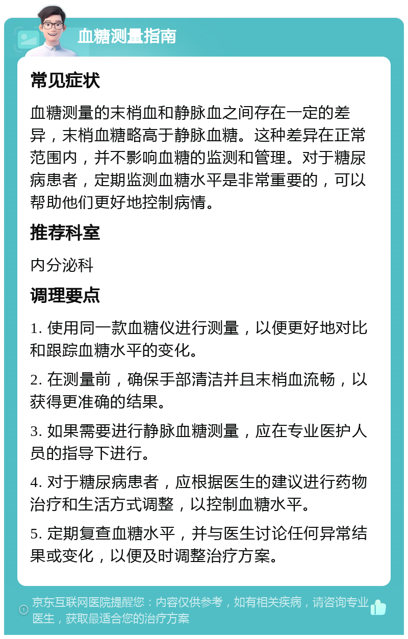 血糖测量指南 常见症状 血糖测量的末梢血和静脉血之间存在一定的差异，末梢血糖略高于静脉血糖。这种差异在正常范围内，并不影响血糖的监测和管理。对于糖尿病患者，定期监测血糖水平是非常重要的，可以帮助他们更好地控制病情。 推荐科室 内分泌科 调理要点 1. 使用同一款血糖仪进行测量，以便更好地对比和跟踪血糖水平的变化。 2. 在测量前，确保手部清洁并且末梢血流畅，以获得更准确的结果。 3. 如果需要进行静脉血糖测量，应在专业医护人员的指导下进行。 4. 对于糖尿病患者，应根据医生的建议进行药物治疗和生活方式调整，以控制血糖水平。 5. 定期复查血糖水平，并与医生讨论任何异常结果或变化，以便及时调整治疗方案。