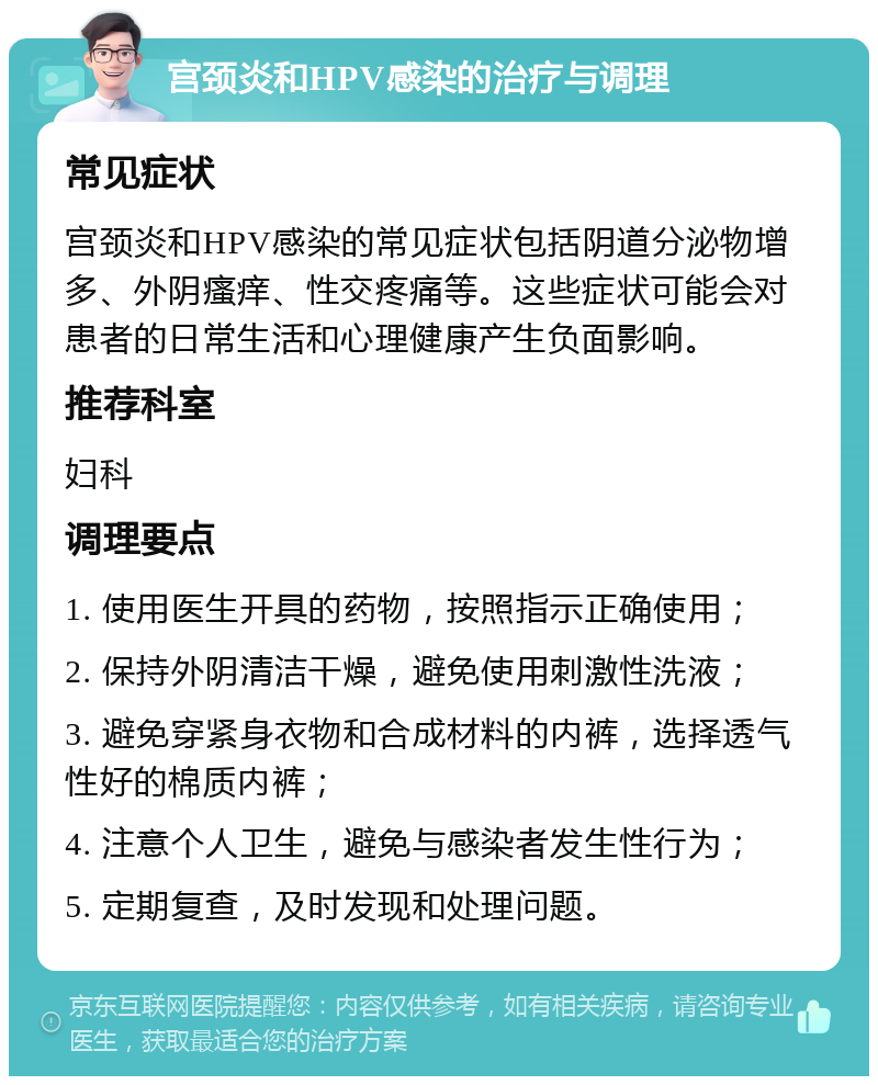 宫颈炎和HPV感染的治疗与调理 常见症状 宫颈炎和HPV感染的常见症状包括阴道分泌物增多、外阴瘙痒、性交疼痛等。这些症状可能会对患者的日常生活和心理健康产生负面影响。 推荐科室 妇科 调理要点 1. 使用医生开具的药物，按照指示正确使用； 2. 保持外阴清洁干燥，避免使用刺激性洗液； 3. 避免穿紧身衣物和合成材料的内裤，选择透气性好的棉质内裤； 4. 注意个人卫生，避免与感染者发生性行为； 5. 定期复查，及时发现和处理问题。