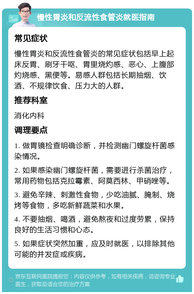 慢性胃炎和反流性食管炎就医指南 常见症状 慢性胃炎和反流性食管炎的常见症状包括早上起床反胃、刷牙干呕、胃里烧灼感、恶心、上腹部灼烧感、黑便等。易感人群包括长期抽烟、饮酒、不规律饮食、压力大的人群。 推荐科室 消化内科 调理要点 1. 做胃镜检查明确诊断，并检测幽门螺旋杆菌感染情况。 2. 如果感染幽门螺旋杆菌，需要进行杀菌治疗，常用药物包括克拉霉素、阿莫西林、甲硝唑等。 3. 避免辛辣、刺激性食物，少吃油腻、腌制、烧烤等食物，多吃新鲜蔬菜和水果。 4. 不要抽烟、喝酒，避免熬夜和过度劳累，保持良好的生活习惯和心态。 5. 如果症状突然加重，应及时就医，以排除其他可能的并发症或疾病。