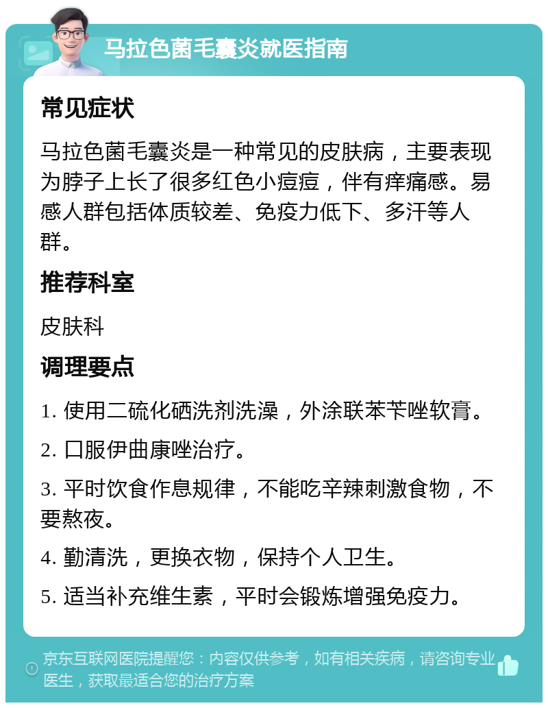 马拉色菌毛囊炎就医指南 常见症状 马拉色菌毛囊炎是一种常见的皮肤病，主要表现为脖子上长了很多红色小痘痘，伴有痒痛感。易感人群包括体质较差、免疫力低下、多汗等人群。 推荐科室 皮肤科 调理要点 1. 使用二硫化硒洗剂洗澡，外涂联苯苄唑软膏。 2. 口服伊曲康唑治疗。 3. 平时饮食作息规律，不能吃辛辣刺激食物，不要熬夜。 4. 勤清洗，更换衣物，保持个人卫生。 5. 适当补充维生素，平时会锻炼增强免疫力。