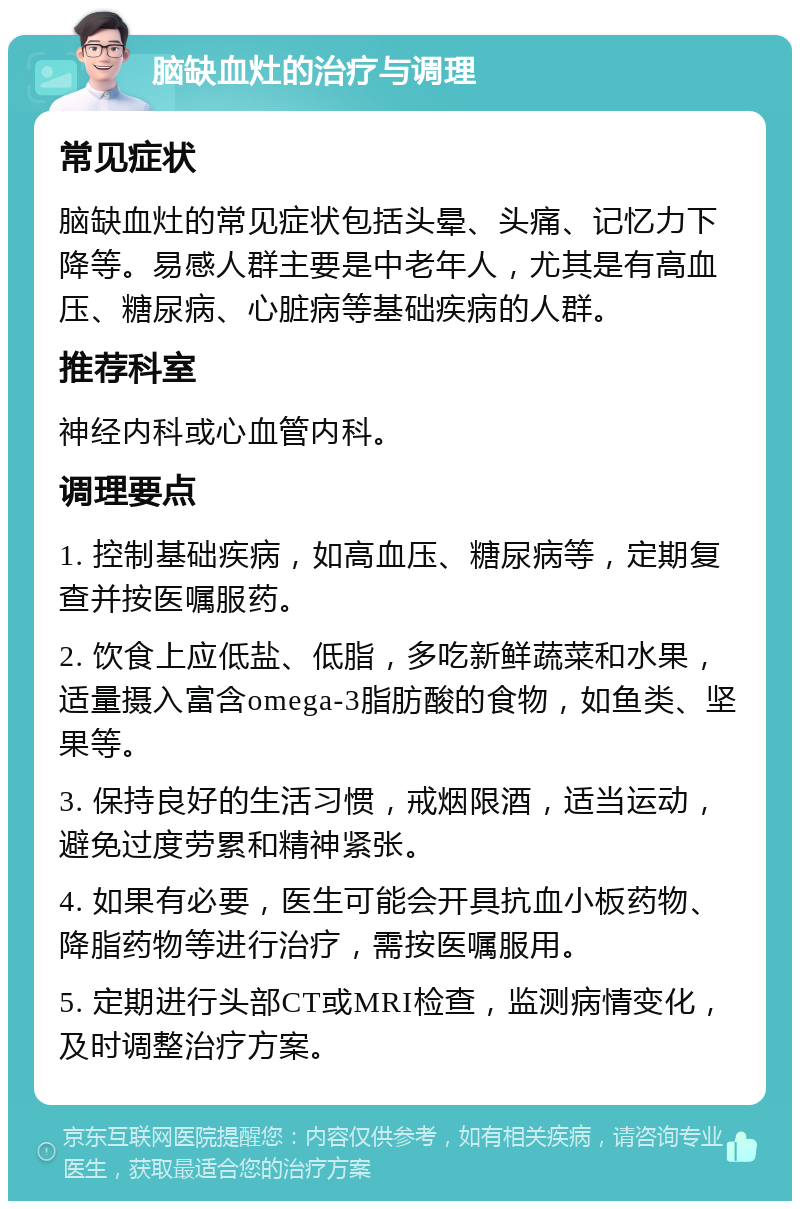 脑缺血灶的治疗与调理 常见症状 脑缺血灶的常见症状包括头晕、头痛、记忆力下降等。易感人群主要是中老年人，尤其是有高血压、糖尿病、心脏病等基础疾病的人群。 推荐科室 神经内科或心血管内科。 调理要点 1. 控制基础疾病，如高血压、糖尿病等，定期复查并按医嘱服药。 2. 饮食上应低盐、低脂，多吃新鲜蔬菜和水果，适量摄入富含omega-3脂肪酸的食物，如鱼类、坚果等。 3. 保持良好的生活习惯，戒烟限酒，适当运动，避免过度劳累和精神紧张。 4. 如果有必要，医生可能会开具抗血小板药物、降脂药物等进行治疗，需按医嘱服用。 5. 定期进行头部CT或MRI检查，监测病情变化，及时调整治疗方案。