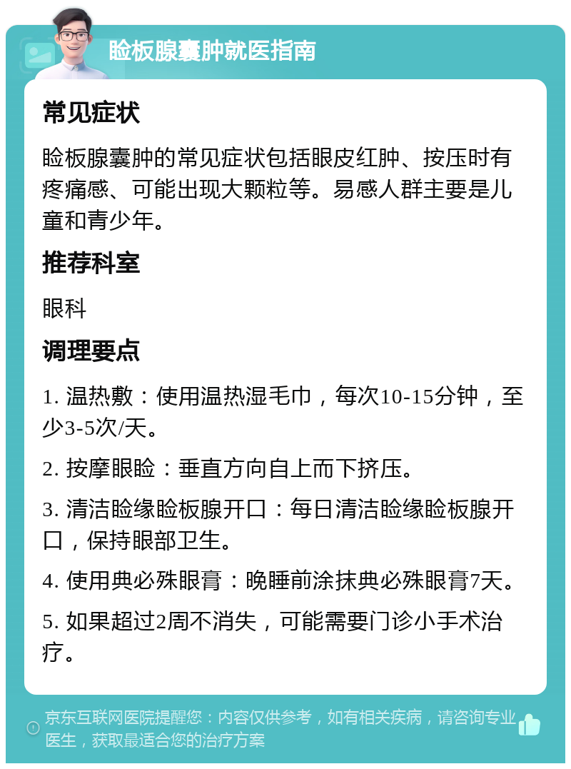 睑板腺囊肿就医指南 常见症状 睑板腺囊肿的常见症状包括眼皮红肿、按压时有疼痛感、可能出现大颗粒等。易感人群主要是儿童和青少年。 推荐科室 眼科 调理要点 1. 温热敷：使用温热湿毛巾，每次10-15分钟，至少3-5次/天。 2. 按摩眼睑：垂直方向自上而下挤压。 3. 清洁睑缘睑板腺开口：每日清洁睑缘睑板腺开口，保持眼部卫生。 4. 使用典必殊眼膏：晚睡前涂抹典必殊眼膏7天。 5. 如果超过2周不消失，可能需要门诊小手术治疗。