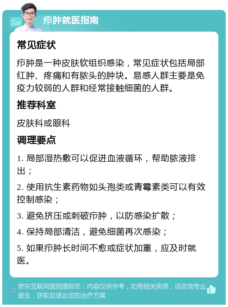 疖肿就医指南 常见症状 疖肿是一种皮肤软组织感染，常见症状包括局部红肿、疼痛和有脓头的肿块。易感人群主要是免疫力较弱的人群和经常接触细菌的人群。 推荐科室 皮肤科或眼科 调理要点 1. 局部湿热敷可以促进血液循环，帮助脓液排出； 2. 使用抗生素药物如头孢类或青霉素类可以有效控制感染； 3. 避免挤压或刺破疖肿，以防感染扩散； 4. 保持局部清洁，避免细菌再次感染； 5. 如果疖肿长时间不愈或症状加重，应及时就医。