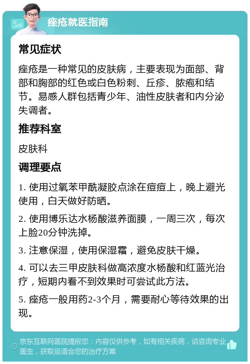 痤疮就医指南 常见症状 痤疮是一种常见的皮肤病，主要表现为面部、背部和胸部的红色或白色粉刺、丘疹、脓疱和结节。易感人群包括青少年、油性皮肤者和内分泌失调者。 推荐科室 皮肤科 调理要点 1. 使用过氧苯甲酰凝胶点涂在痘痘上，晚上避光使用，白天做好防晒。 2. 使用博乐达水杨酸滋养面膜，一周三次，每次上脸20分钟洗掉。 3. 注意保湿，使用保湿霜，避免皮肤干燥。 4. 可以去三甲皮肤科做高浓度水杨酸和红蓝光治疗，短期内看不到效果时可尝试此方法。 5. 痤疮一般用药2-3个月，需要耐心等待效果的出现。