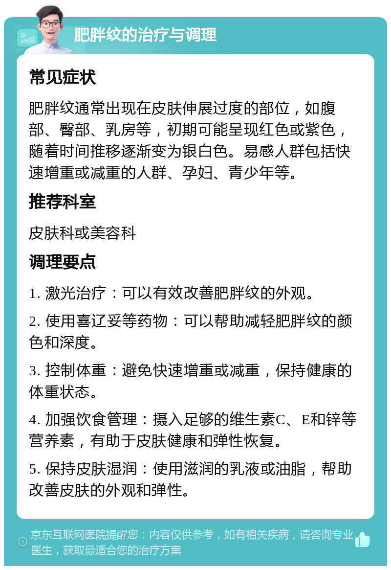 肥胖纹的治疗与调理 常见症状 肥胖纹通常出现在皮肤伸展过度的部位，如腹部、臀部、乳房等，初期可能呈现红色或紫色，随着时间推移逐渐变为银白色。易感人群包括快速增重或减重的人群、孕妇、青少年等。 推荐科室 皮肤科或美容科 调理要点 1. 激光治疗：可以有效改善肥胖纹的外观。 2. 使用喜辽妥等药物：可以帮助减轻肥胖纹的颜色和深度。 3. 控制体重：避免快速增重或减重，保持健康的体重状态。 4. 加强饮食管理：摄入足够的维生素C、E和锌等营养素，有助于皮肤健康和弹性恢复。 5. 保持皮肤湿润：使用滋润的乳液或油脂，帮助改善皮肤的外观和弹性。