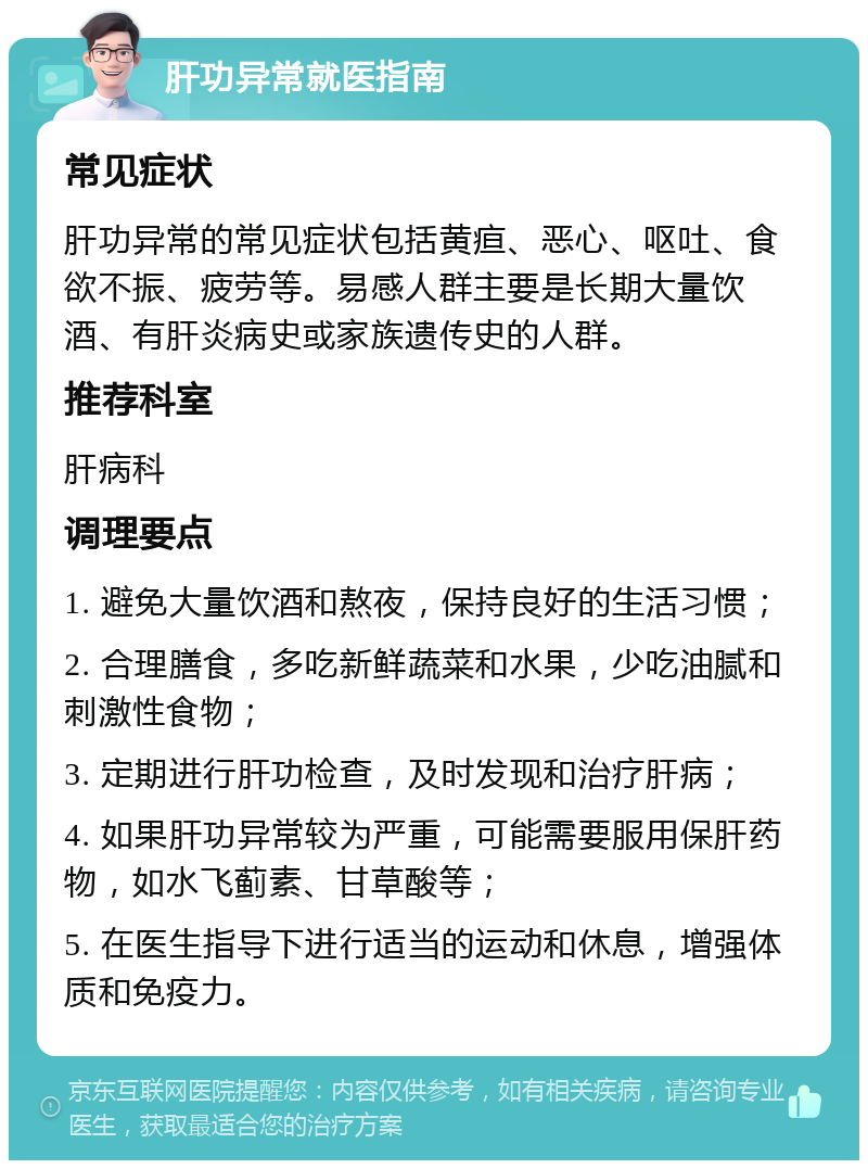 肝功异常就医指南 常见症状 肝功异常的常见症状包括黄疸、恶心、呕吐、食欲不振、疲劳等。易感人群主要是长期大量饮酒、有肝炎病史或家族遗传史的人群。 推荐科室 肝病科 调理要点 1. 避免大量饮酒和熬夜，保持良好的生活习惯； 2. 合理膳食，多吃新鲜蔬菜和水果，少吃油腻和刺激性食物； 3. 定期进行肝功检查，及时发现和治疗肝病； 4. 如果肝功异常较为严重，可能需要服用保肝药物，如水飞蓟素、甘草酸等； 5. 在医生指导下进行适当的运动和休息，增强体质和免疫力。