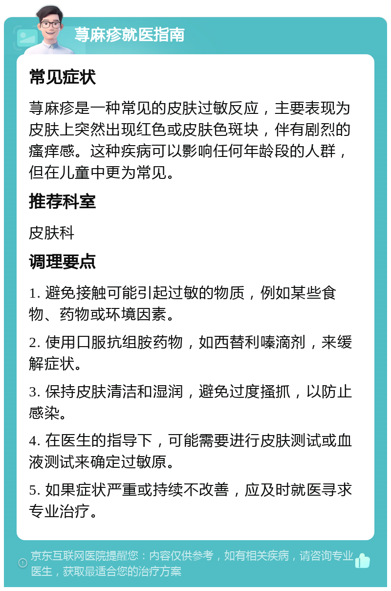 荨麻疹就医指南 常见症状 荨麻疹是一种常见的皮肤过敏反应，主要表现为皮肤上突然出现红色或皮肤色斑块，伴有剧烈的瘙痒感。这种疾病可以影响任何年龄段的人群，但在儿童中更为常见。 推荐科室 皮肤科 调理要点 1. 避免接触可能引起过敏的物质，例如某些食物、药物或环境因素。 2. 使用口服抗组胺药物，如西替利嗪滴剂，来缓解症状。 3. 保持皮肤清洁和湿润，避免过度搔抓，以防止感染。 4. 在医生的指导下，可能需要进行皮肤测试或血液测试来确定过敏原。 5. 如果症状严重或持续不改善，应及时就医寻求专业治疗。