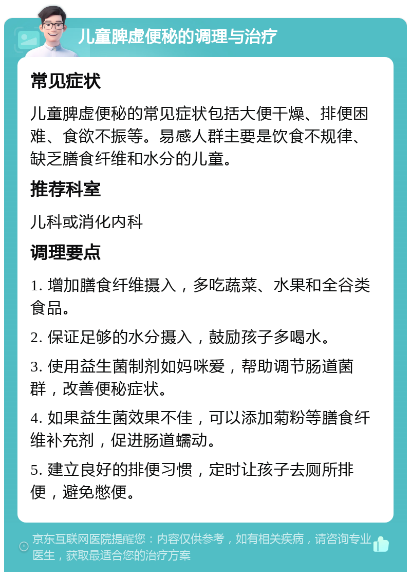 儿童脾虚便秘的调理与治疗 常见症状 儿童脾虚便秘的常见症状包括大便干燥、排便困难、食欲不振等。易感人群主要是饮食不规律、缺乏膳食纤维和水分的儿童。 推荐科室 儿科或消化内科 调理要点 1. 增加膳食纤维摄入，多吃蔬菜、水果和全谷类食品。 2. 保证足够的水分摄入，鼓励孩子多喝水。 3. 使用益生菌制剂如妈咪爱，帮助调节肠道菌群，改善便秘症状。 4. 如果益生菌效果不佳，可以添加菊粉等膳食纤维补充剂，促进肠道蠕动。 5. 建立良好的排便习惯，定时让孩子去厕所排便，避免憋便。