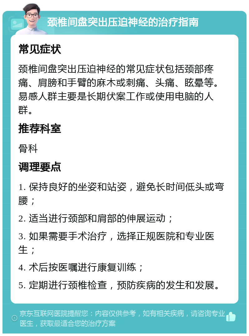 颈椎间盘突出压迫神经的治疗指南 常见症状 颈椎间盘突出压迫神经的常见症状包括颈部疼痛、肩膀和手臂的麻木或刺痛、头痛、眩晕等。易感人群主要是长期伏案工作或使用电脑的人群。 推荐科室 骨科 调理要点 1. 保持良好的坐姿和站姿，避免长时间低头或弯腰； 2. 适当进行颈部和肩部的伸展运动； 3. 如果需要手术治疗，选择正规医院和专业医生； 4. 术后按医嘱进行康复训练； 5. 定期进行颈椎检查，预防疾病的发生和发展。