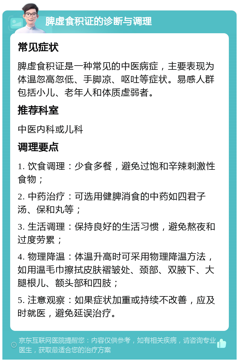 脾虚食积证的诊断与调理 常见症状 脾虚食积证是一种常见的中医病症，主要表现为体温忽高忽低、手脚凉、呕吐等症状。易感人群包括小儿、老年人和体质虚弱者。 推荐科室 中医内科或儿科 调理要点 1. 饮食调理：少食多餐，避免过饱和辛辣刺激性食物； 2. 中药治疗：可选用健脾消食的中药如四君子汤、保和丸等； 3. 生活调理：保持良好的生活习惯，避免熬夜和过度劳累； 4. 物理降温：体温升高时可采用物理降温方法，如用温毛巾擦拭皮肤褶皱处、颈部、双腋下、大腿根儿、额头部和四肢； 5. 注意观察：如果症状加重或持续不改善，应及时就医，避免延误治疗。