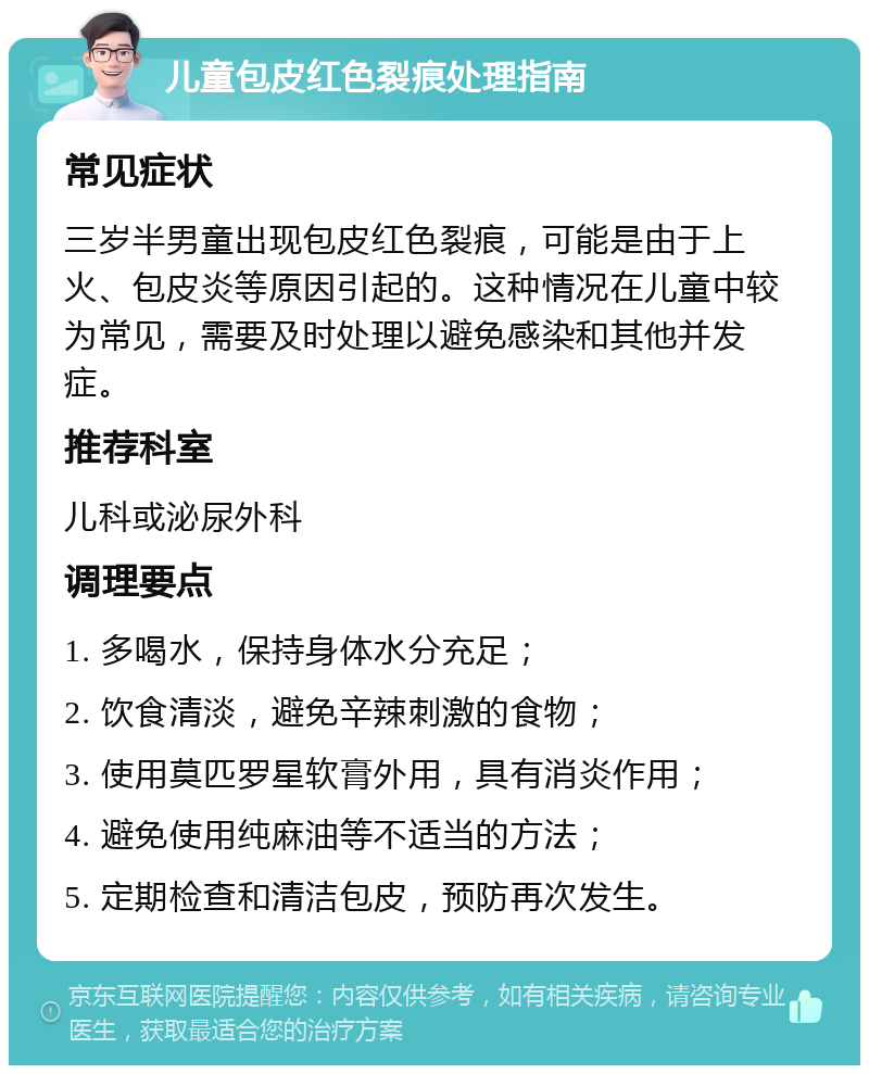 儿童包皮红色裂痕处理指南 常见症状 三岁半男童出现包皮红色裂痕，可能是由于上火、包皮炎等原因引起的。这种情况在儿童中较为常见，需要及时处理以避免感染和其他并发症。 推荐科室 儿科或泌尿外科 调理要点 1. 多喝水，保持身体水分充足； 2. 饮食清淡，避免辛辣刺激的食物； 3. 使用莫匹罗星软膏外用，具有消炎作用； 4. 避免使用纯麻油等不适当的方法； 5. 定期检查和清洁包皮，预防再次发生。