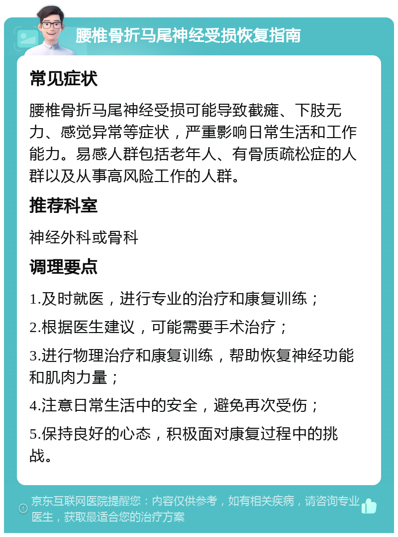 腰椎骨折马尾神经受损恢复指南 常见症状 腰椎骨折马尾神经受损可能导致截瘫、下肢无力、感觉异常等症状，严重影响日常生活和工作能力。易感人群包括老年人、有骨质疏松症的人群以及从事高风险工作的人群。 推荐科室 神经外科或骨科 调理要点 1.及时就医，进行专业的治疗和康复训练； 2.根据医生建议，可能需要手术治疗； 3.进行物理治疗和康复训练，帮助恢复神经功能和肌肉力量； 4.注意日常生活中的安全，避免再次受伤； 5.保持良好的心态，积极面对康复过程中的挑战。