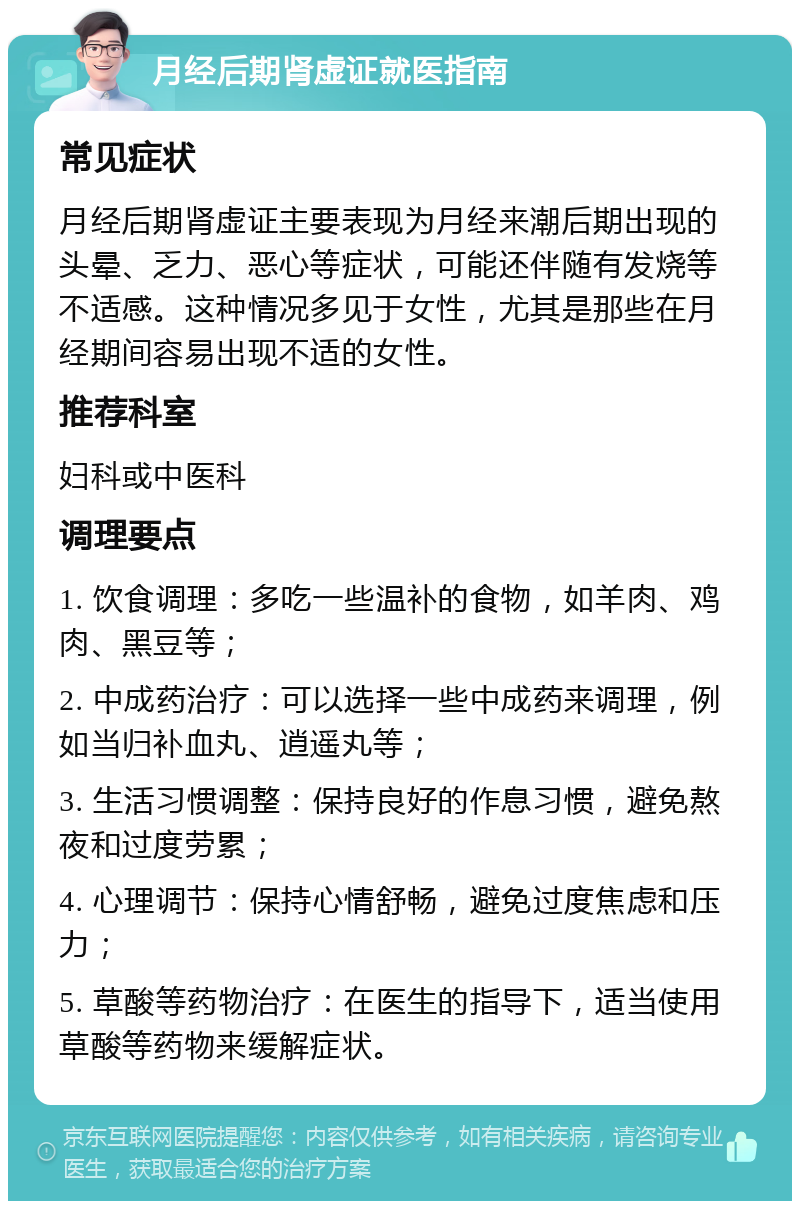 月经后期肾虚证就医指南 常见症状 月经后期肾虚证主要表现为月经来潮后期出现的头晕、乏力、恶心等症状，可能还伴随有发烧等不适感。这种情况多见于女性，尤其是那些在月经期间容易出现不适的女性。 推荐科室 妇科或中医科 调理要点 1. 饮食调理：多吃一些温补的食物，如羊肉、鸡肉、黑豆等； 2. 中成药治疗：可以选择一些中成药来调理，例如当归补血丸、逍遥丸等； 3. 生活习惯调整：保持良好的作息习惯，避免熬夜和过度劳累； 4. 心理调节：保持心情舒畅，避免过度焦虑和压力； 5. 草酸等药物治疗：在医生的指导下，适当使用草酸等药物来缓解症状。