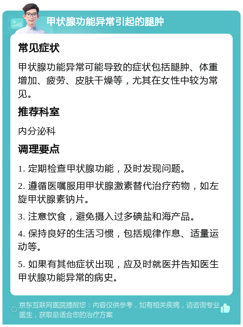 甲状腺功能异常引起的腿肿 常见症状 甲状腺功能异常可能导致的症状包括腿肿、体重增加、疲劳、皮肤干燥等，尤其在女性中较为常见。 推荐科室 内分泌科 调理要点 1. 定期检查甲状腺功能，及时发现问题。 2. 遵循医嘱服用甲状腺激素替代治疗药物，如左旋甲状腺素钠片。 3. 注意饮食，避免摄入过多碘盐和海产品。 4. 保持良好的生活习惯，包括规律作息、适量运动等。 5. 如果有其他症状出现，应及时就医并告知医生甲状腺功能异常的病史。