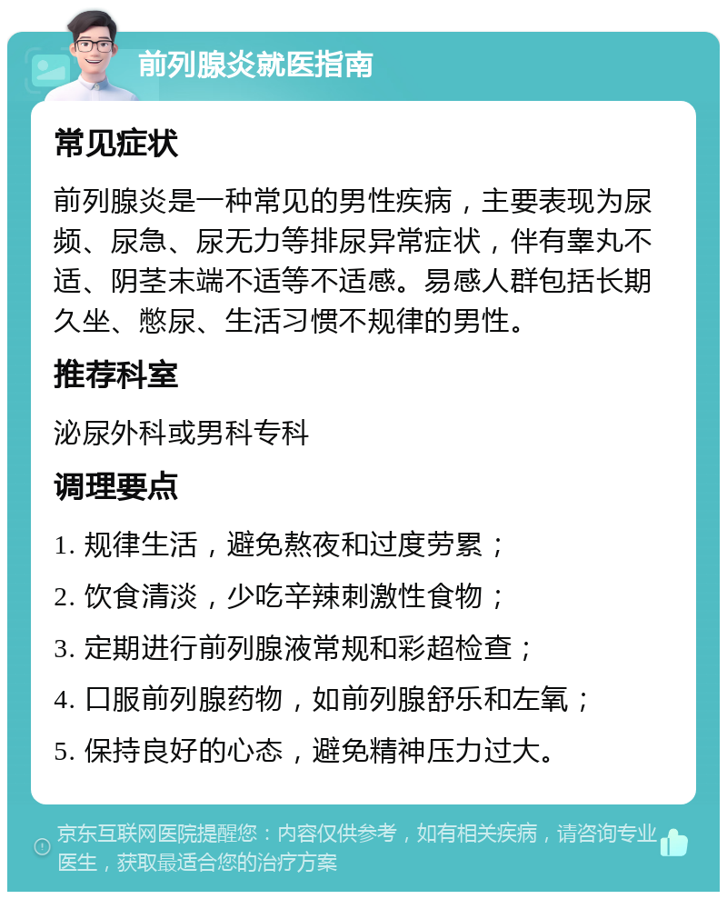 前列腺炎就医指南 常见症状 前列腺炎是一种常见的男性疾病，主要表现为尿频、尿急、尿无力等排尿异常症状，伴有睾丸不适、阴茎末端不适等不适感。易感人群包括长期久坐、憋尿、生活习惯不规律的男性。 推荐科室 泌尿外科或男科专科 调理要点 1. 规律生活，避免熬夜和过度劳累； 2. 饮食清淡，少吃辛辣刺激性食物； 3. 定期进行前列腺液常规和彩超检查； 4. 口服前列腺药物，如前列腺舒乐和左氧； 5. 保持良好的心态，避免精神压力过大。