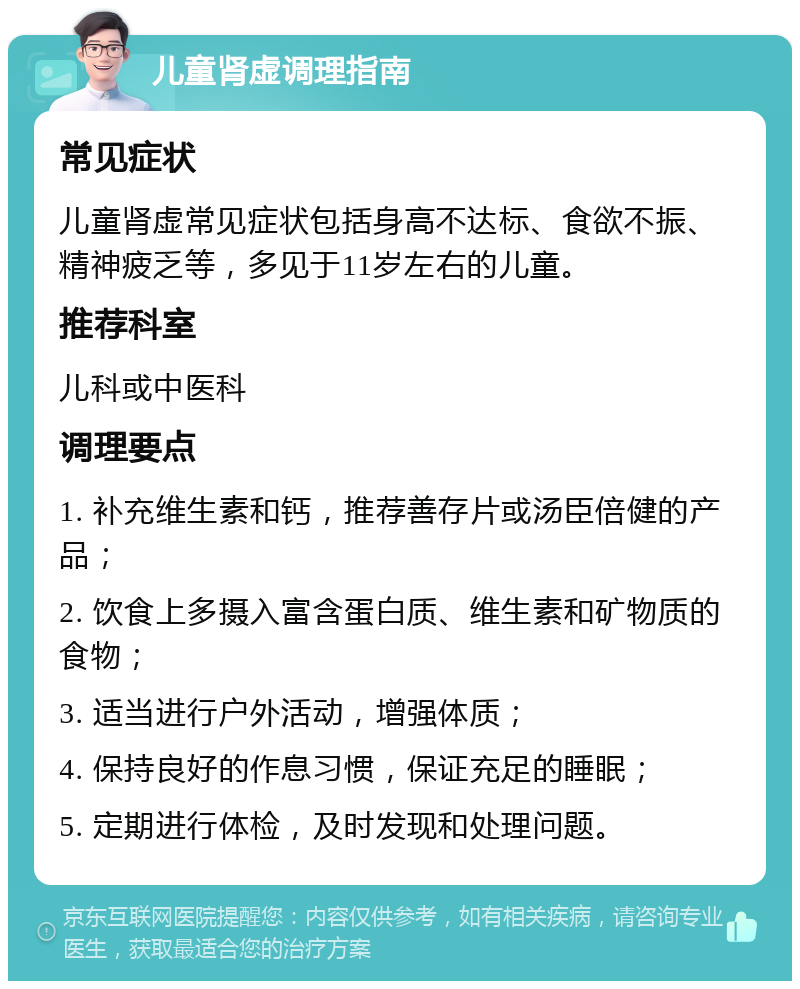 儿童肾虚调理指南 常见症状 儿童肾虚常见症状包括身高不达标、食欲不振、精神疲乏等，多见于11岁左右的儿童。 推荐科室 儿科或中医科 调理要点 1. 补充维生素和钙，推荐善存片或汤臣倍健的产品； 2. 饮食上多摄入富含蛋白质、维生素和矿物质的食物； 3. 适当进行户外活动，增强体质； 4. 保持良好的作息习惯，保证充足的睡眠； 5. 定期进行体检，及时发现和处理问题。