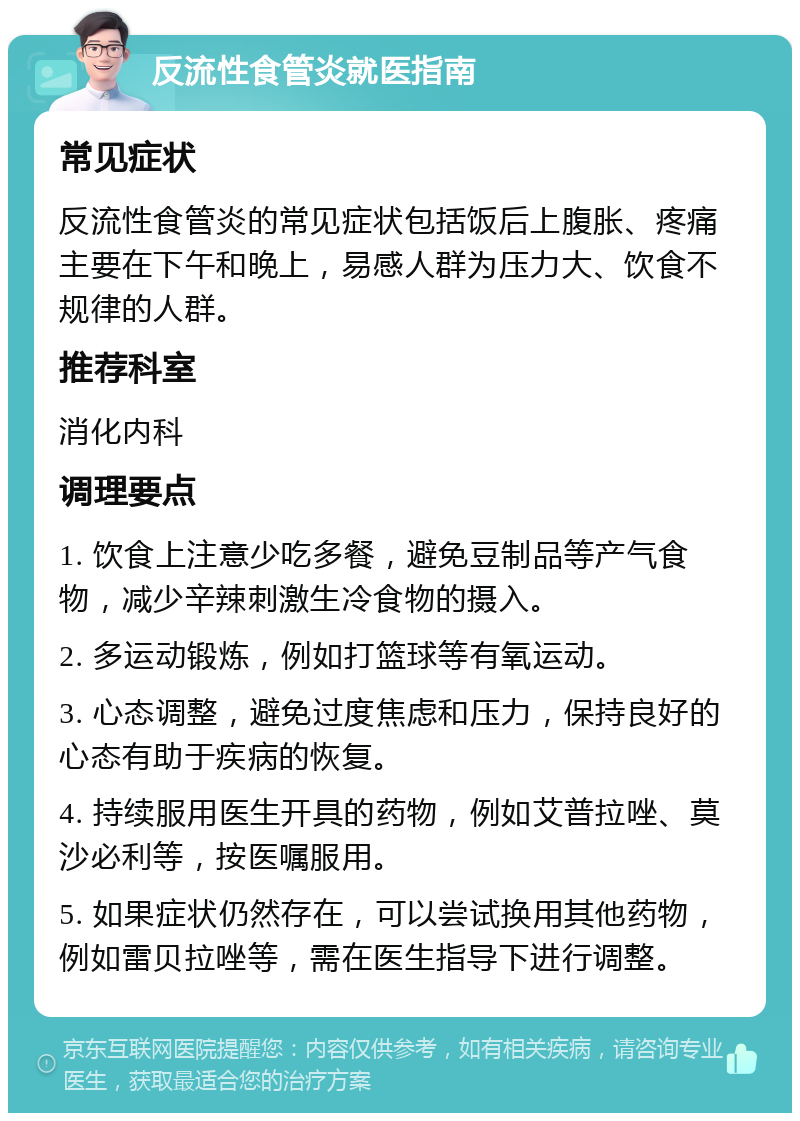 反流性食管炎就医指南 常见症状 反流性食管炎的常见症状包括饭后上腹胀、疼痛主要在下午和晚上，易感人群为压力大、饮食不规律的人群。 推荐科室 消化内科 调理要点 1. 饮食上注意少吃多餐，避免豆制品等产气食物，减少辛辣刺激生冷食物的摄入。 2. 多运动锻炼，例如打篮球等有氧运动。 3. 心态调整，避免过度焦虑和压力，保持良好的心态有助于疾病的恢复。 4. 持续服用医生开具的药物，例如艾普拉唑、莫沙必利等，按医嘱服用。 5. 如果症状仍然存在，可以尝试换用其他药物，例如雷贝拉唑等，需在医生指导下进行调整。